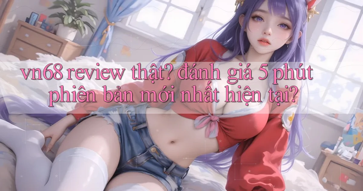 vn68 review thật đánh giá 5 phút phiên bản mới nhất hiện tại