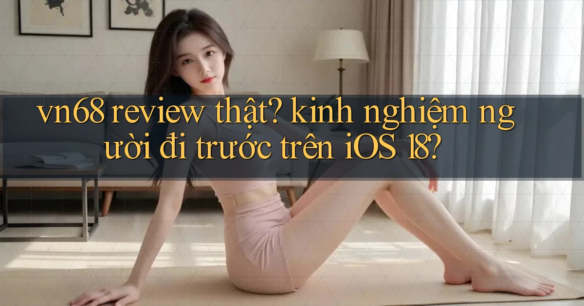 vn68 review thật kinh nghiệm người đi trước trên iOS 18