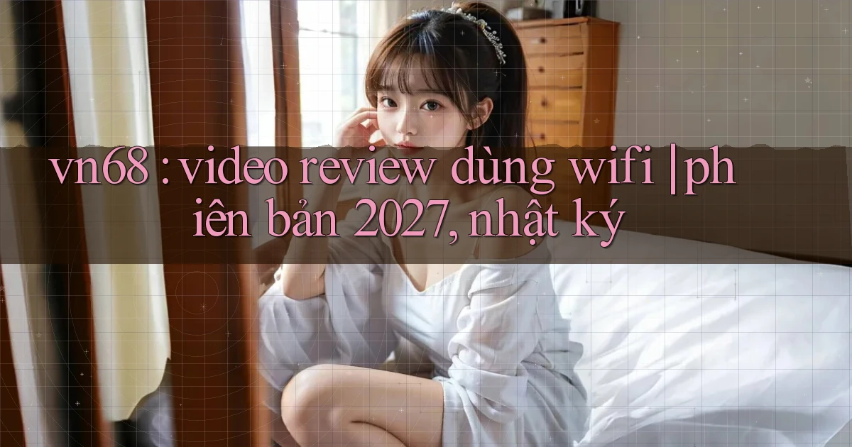 vn68 video review dùng wifi phiên bản 2027, nhật ký