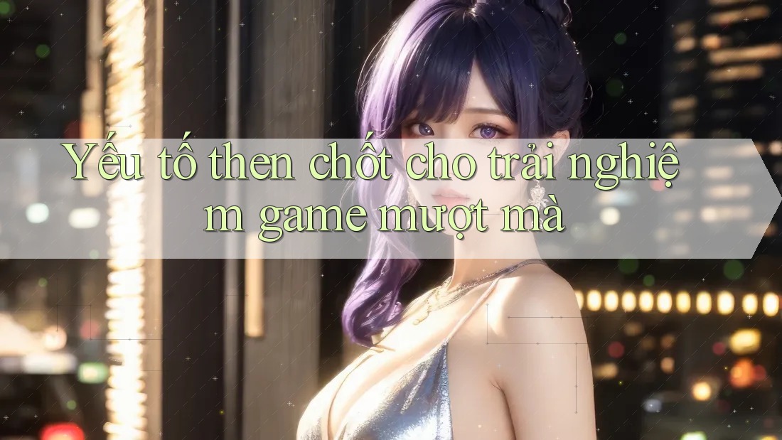 Yếu tố then chốt cho trải nghiệm game mượt mà Yếu tố then chốt cho trải nghiệm game mượt mà
